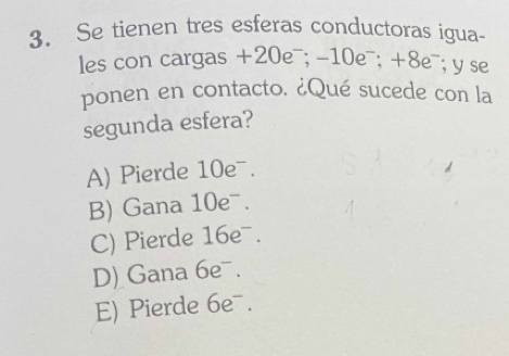 Se tienen tres esferas conductoras igua-
les con cargas +20e¯; -10e¯; +8e¯; y se
ponen en contacto. ¿Qué sucede con la
segunda esfera?
A) Pierde 10eˉ.
B) Gana 10eˉ.
C) Pierde 16e .
D) Gana 6e .
E) Pierde 6eˉ.