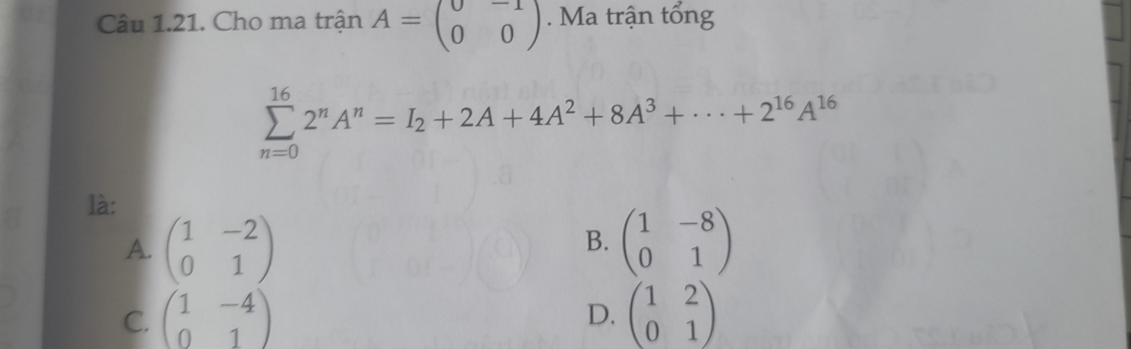 Cho ma trận A=beginpmatrix 0&-1 0&0endpmatrix. Ma trận tổng
sumlimits _(n=0)^(16)2^nA^n=I_2+2A+4A^2+8A^3+·s +2^(16)A^(16)
là:
A. beginpmatrix 1&-2 0&1endpmatrix
B. beginpmatrix 1&-8 0&1endpmatrix
C. beginpmatrix 1&-4 0&1endpmatrix beginpmatrix 1&2 0&1endpmatrix
D.