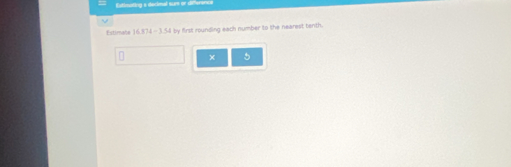 Estimating a decimal sum or difference 
Estimate 16.874-3.54 by first rounding each number to the nearest tenth. 
× 5