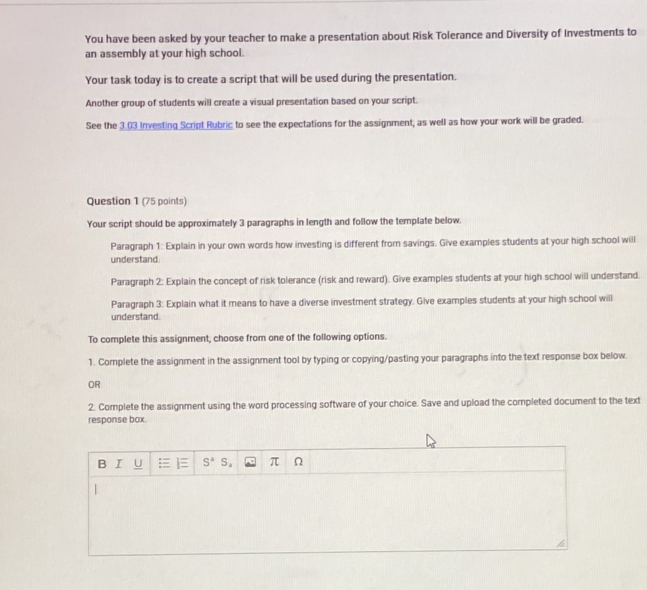 You have been asked by your teacher to make a presentation about Risk Tolerance and Diversity of Investments to
an assembly at your high school.
Your task today is to create a script that will be used during the presentation.
Another group of students will create a visual presentation based on your script.
See the 3.03 Investing Script Rubric to see the expectations for the assignment; as well as how your work will be graded.
Question 1 (75 points)
Your script should be approximately 3 paragraphs in length and follow the template below.
Paragraph 1: Explain in your own words how investing is different from savings. Give examples students at your high school will
understand.
Paragraph 2: Explain the concept of risk tolerance (risk and reward). Give examples students at your high school will understand.
Paragraph 3: Explain what it means to have a diverse investment strategy. Give examples students at your high school will
understand.
To complete this assignment, choose from one of the following options.
1. Complete the assignment in the assignment tool by typing or copying/pasting your paragraphs into the text response box below.
OR
2. Complete the assignment using the word processing software of your choice. Save and upload the completed document to the text
response box.