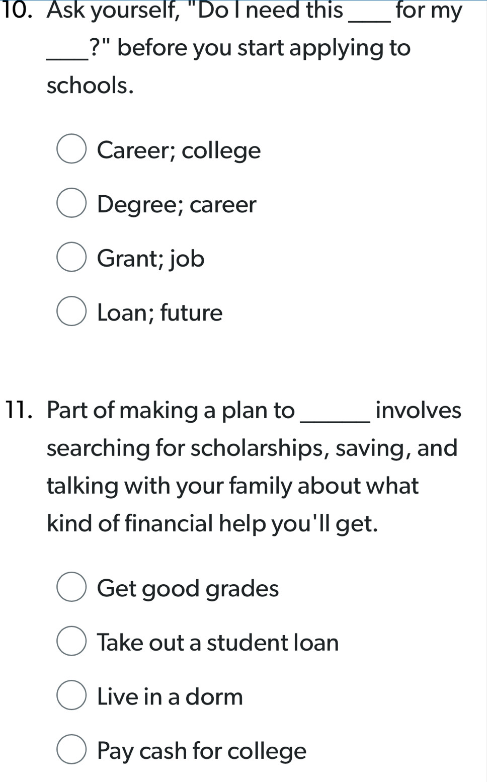 Ask yourself, "Do I need this _for my
_?" before you start applying to
schools.
Career; college
Degree; career
Grant; job
Loan; future
11. Part of making a plan to _involves
searching for scholarships, saving, and
talking with your family about what
kind of financial help you'll get.
Get good grades
Take out a student loan
Live in a dorm
Pay cash for college