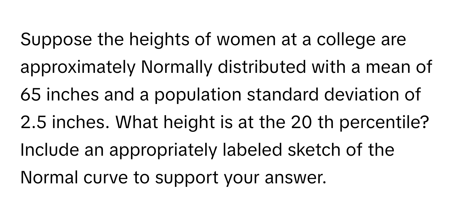 Suppose the heights of women at a college are approximately Normally distributed with a mean of 65 inches and a population standard deviation of 2.5 inches. What height is at the 20 th ​percentile? Include an appropriately labeled sketch of the Normal curve to support your answer.