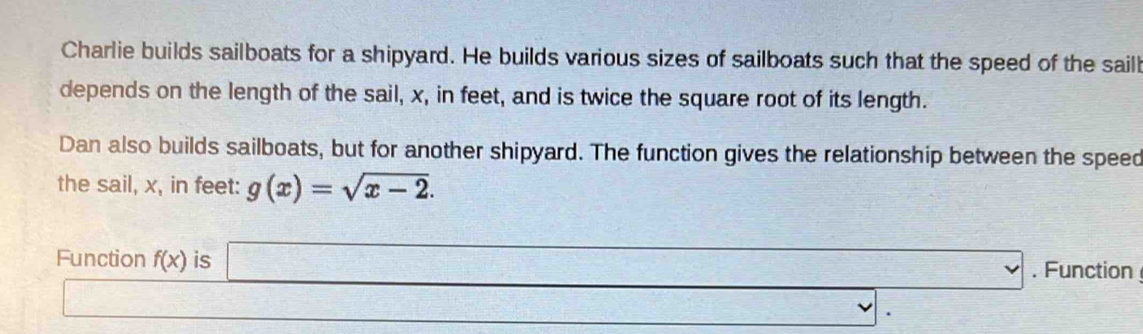 Charlie builds sailboats for a shipyard. He builds various sizes of sailboats such that the speed of the saill 
depends on the length of the sail, x, in feet, and is twice the square root of its length. 
Dan also builds sailboats, but for another shipyard. The function gives the relationship between the speed 
the sail, x, in feet: g(x)=sqrt(x-2). 
Function f(x) is □ . Function 
□
(-3,4) _ , .