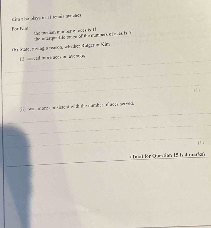Kim also plays in 11 tennis matches. 
For Kim 
the median number of aces is 11
the interquartile range of the numbers of aces is 5
(b) State, giving a reason, whether Rutger or Kim 
_ 
(i) served more aces on average, 
_ 
_ 
( 1 ) 
_ 
(ii) was more consistent with the number of aces served. 
_ 
_ 
(1) 
_ 
(Total for Question 15 is 4 marks) 
_