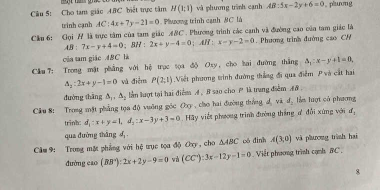 một tam gic c 
Câu 5: Cho tam giác ABC biết trực tâm H(1;1) và phương trình cạnh AB:5x-2y+6=0 , phương 
trình cạnh AC:4x+7y-21=0. Phương trình cạnh BC là 
Câu 6: Gọi H là trực tâm của tam giác ABC. Phương trình các cạnh và đường cao của tam giác là
AB:7x-y+4=0; BH : 2x+y-4=0; AH : x-y-2=0. Phương trình đường cao CH 
của tam giác ABC là 
Câu 7: Trong mặt phẳng với hệ trục tọa độ Oxy, cho hai đường thẳng △ _1:x-y+1=0,
△ _2:2x+y-1=0 và điểm P(2;1).Viết phương trình đường thằng đi qua điểm P và cắt hai 
đường thẳng △ _1, △ _2 lần lượt tại hai điểm A , B sao cho P là trung điểm AB. 
Câu 8: Trong mặt phẳng tọa độ vuông góc Oxy, cho hai đường thẳng d_1 và d_2 ần lượt có phương 
trình: d_1:x+y=1, d_2:x-3y+3=0. Hãy viết phương trình đường thẳng đ đổi xứng với d_2
qua đường thắng d_1. 
Câu 9: Trong mặt phẳng với hệ trục tọa độ Oxy, cho △ ABC có đình A(3;0) và phương trình hai 
đường cao (BB'):2x+2y-9=0 và (CC'):3x-12y-1=0. Viết phương trình cạnh BC. 
8