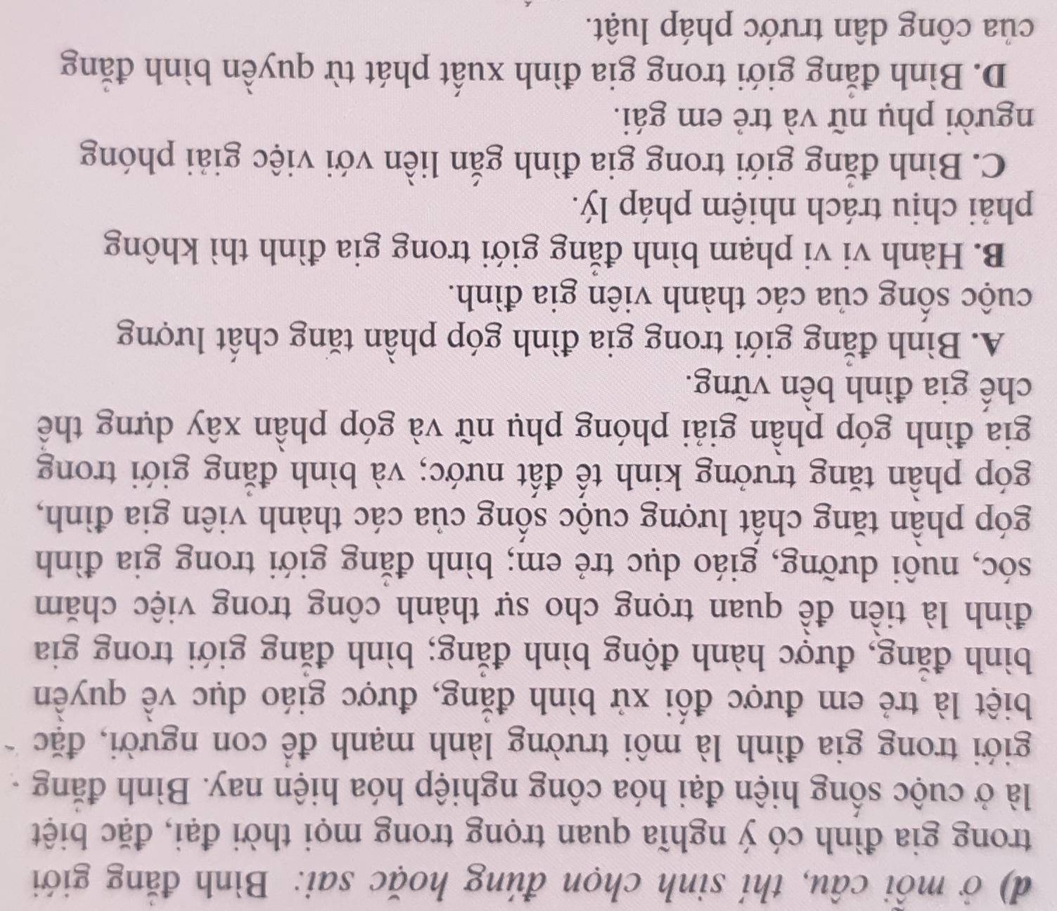 ở mỗi câu, thí sinh chọn đúng hoặc sai: Bình đăng giới
trong gia đình có ý nghĩa quan trọng trong mọi thời đại, đặc biệt
là ở cuộc sống hiện đại hóa công nghiệp hóa hiện nay. Bình đăng -
giới trong gia đình là môi trường lành mạnh để con người, đặc
biệt là trẻ em được đối xử bình đẳng, được giáo dục về quyền
bình đăng, được hành động bình đăng; bình đăng giới trong gia
đình là tiền đề quan trọng cho sự thành công trong việc chăm
sóc, nuôi dưỡng, giáo dục trẻ em; bình đăng giới trong gia đình
góp phần tăng chất lượng cuộc sống của các thành viên gia đình,
góp phần tăng trưởng kinh tế đất nước; và bình đăng giới trong
gia đình góp phần giải phóng phụ nữ và góp phần xây dựng thể
chế gia đình bên vững.
A. Bình đăng giới trong gia đình góp phần tăng chất lượng
cuộc sông của các thành viên gia đình.
B. Hành vi vi phạm bình đẳng giới trong gia đình thì không
phải chịu trách nhiệm pháp lý.
C. Bình đăng giới trong gia đình gắn liền với việc giải phóng
người phụ nữ và trẻ em gái.
D. Bình đăng giới trong gia đình xuất phát từ quyền bình đẳng
của công dân trước pháp luật.