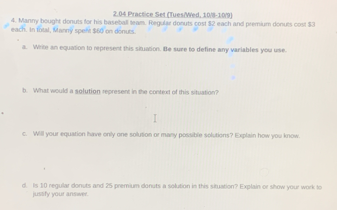 2.04 Practice Set (Tues/Wed, 10/8-10/9) 
4. Manny bought donuts for his baseball team. Regular donuts cost $2 each and premium donuts cost $3
each. In total, Manny spent $60 on donuts. 
a. Write an equation to represent this situation. Be sure to define any variables you use. 
b. What would a solution represent in the context of this situation? 
c. Will your equation have only one solution or many possible solutions? Explain how you know. 
d. Is 10 regular donuts and 25 premium donuts a solution in this situation? Explain or show your work to 
justify your answer.