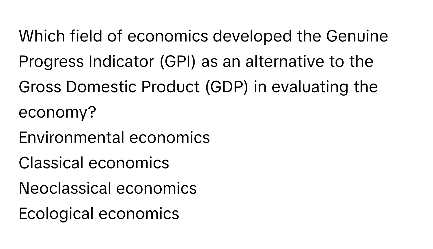 Which field of economics developed the Genuine Progress Indicator (GPI) as an alternative to the Gross Domestic Product (GDP) in evaluating the economy? 
Environmental economics
Classical economics
Neoclassical economics
Ecological economics