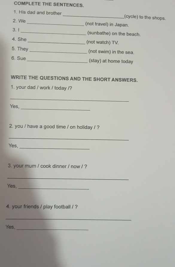 COMPLETE THE SENTENCES. 
1. His dad and brother _(cycle) to the shops. 
2. We _(not travel) in Japan. 
3.I_ (sunbathe) on the beach. 
4. She_ (not watch) TV. 
5. They _(not swim) in the sea. 
6. Sue _(stay) at home today 
WRITE THE QUESTIONS AND THE SHORT ANSWERS. 
1. your dad / work / today /? 
_ 
_ 
Yes, 
2. you / have a good time / on holiday / ? 
_ 
_ 
Yes, 
3. your mum / cook dinner / now / ? 
_ 
Yes, 
_ 
4. your friends / play football / ? 
_ 
Yes,_