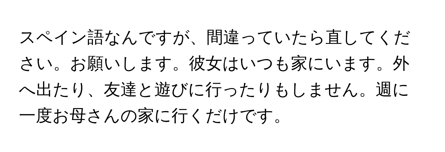 スペイン語なんですが、間違っていたら直してください。お願いします。彼女はいつも家にいます。外へ出たり、友達と遊びに行ったりもしません。週に一度お母さんの家に行くだけです。