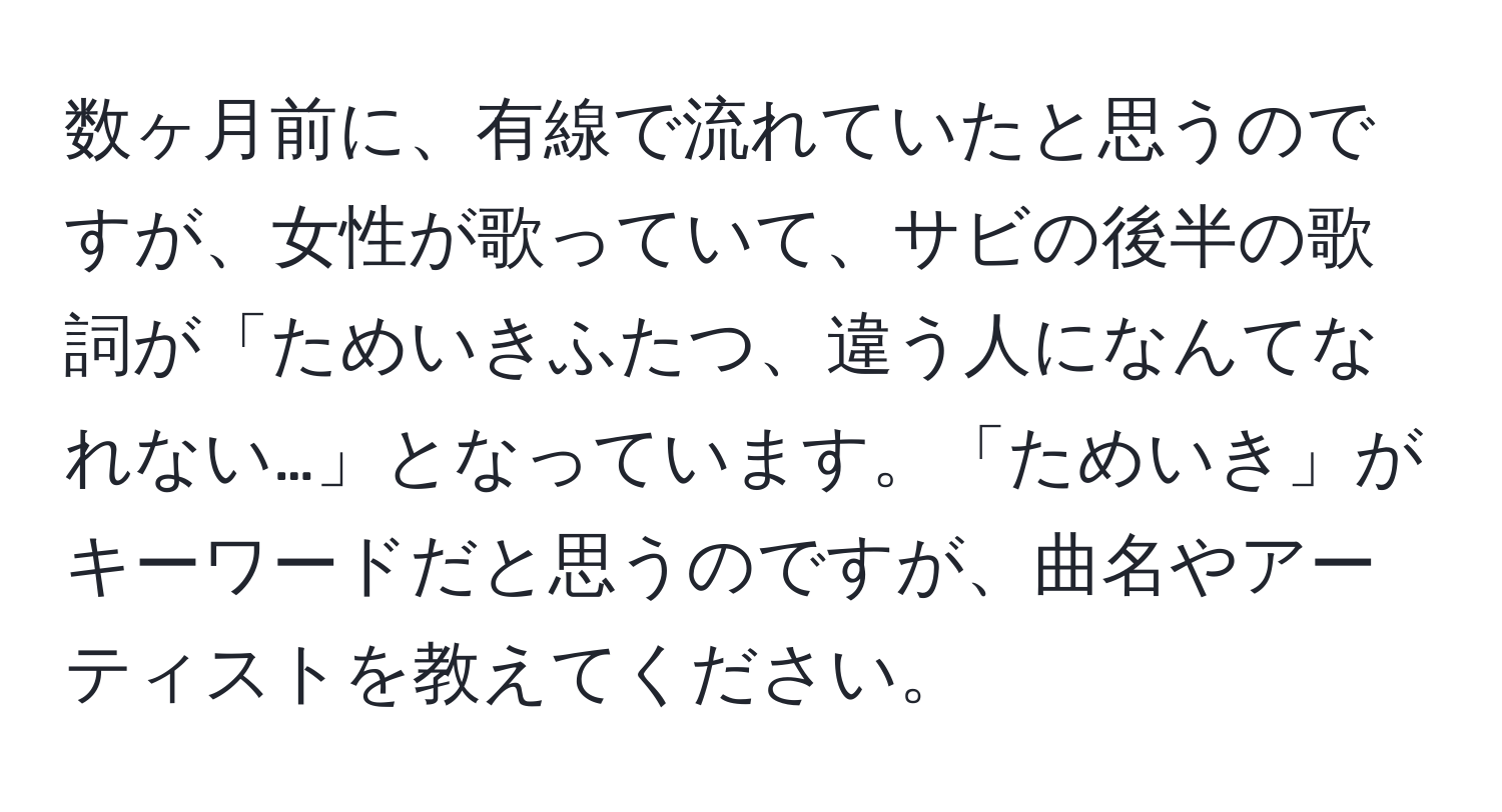 数ヶ月前に、有線で流れていたと思うのですが、女性が歌っていて、サビの後半の歌詞が「ためいきふたつ、違う人になんてなれない…」となっています。「ためいき」がキーワードだと思うのですが、曲名やアーティストを教えてください。