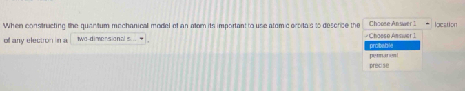 When constructing the quantum mechanical model of an atom its important to use atomic orbitals to describe the Choose Answer 1 location
of any electron in a two-dimensional s... Choose Answer 1
probable
permanent
precise