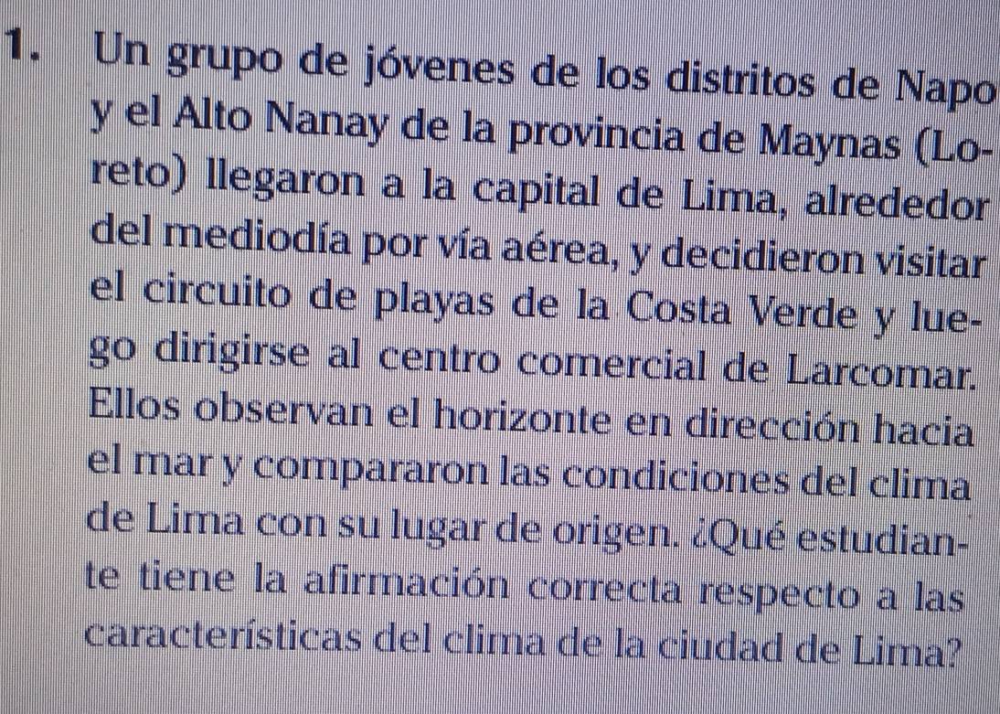 Un grupo de jóvenes de los distritos de Napo 
y el Alto Nanay de la provincia de Maynas (Lo- 
reto) llegaron a la capital de Lima, alrededor 
del mediodía por vía aérea, y decidieron visitar 
el circuito de playas de la Costa Verde y lue- 
go dirigirse al centro comercial de Larcomar. 
Ellos observan el horizonte en dirección hacia 
el mar y compararon las condiciones del clima 
de Lima con su lugar de origen. ¿Qué estudian- 
te tiene la afirmación correcta respecto a las 
características del clima de la ciudad de Lima?