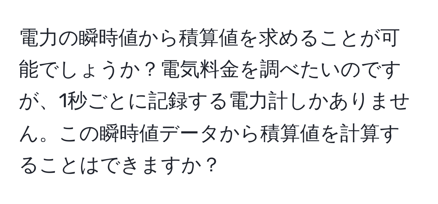 電力の瞬時値から積算値を求めることが可能でしょうか？電気料金を調べたいのですが、1秒ごとに記録する電力計しかありません。この瞬時値データから積算値を計算することはできますか？