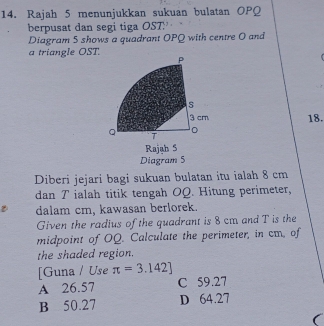 Rajah 5 menunjukkan sukuan bulatan OPQ
berpusat dan segi tiga OST :
Diagram 5 shows a quadrant OPQ with centre O and
a triangle OST. P
s
3 cm 18.
Q T
。
Rajah S
Diagram 5
Diberi jejari bagi sukuan bulatan itu ialah 8 cm
dan T ialah titik tengah OQ. Hitung perimeter,
dalam cm, kawasan berlorek.
Given the radius of the quadrant is 8 cm and T is the
midpoint of OQ. Calculate the perimeter, in cm, of
the shaded region.
[Guna / Use π =3.142]
A 26.57 C 59.27
B 50.27 D 64.27