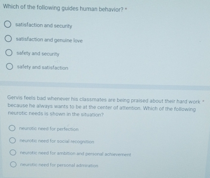 Which of the following guides human behavior? *
satisfaction and security
satisfaction and genuine love
safety and security
safety and satisfaction
Gervis feels bad whenever his classmates are being praised about their hard work "
because he always wants to be at the center of attention. Which of the following
neurotic needs is shown in the situation?
neurotic need for perfection
neurotic need for social recognition
neurotic need for ambition and personal achievement
neurotic need for personal admiration