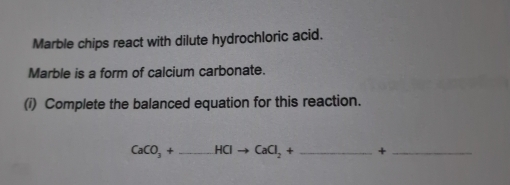 Marble chips react with dilute hydrochloric acid. 
Marble is a form of calcium carbonate. 
(i) Complete the balanced equation for this reaction.
CaCO_3+_ HClto CaCl_2+ _ +_ 