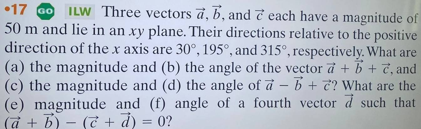 •17 a W Three vectors vector a, vector b , and vector C each have a magnitude of
50 m and lie in an xy plane. Their directions relative to the positive 
direction of the x axis are 30°, 195° , and 315° , respectively. What are 
(a) the magnitude and (b) the angle of the vector vector a+vector b+vector c , and 
(c) the magnitude and (d) the angle of vector a-vector b+vector c ? What are the 
(e) magnitude and (f) angle of a fourth vector vector d such that
(vector a+vector b)-(vector c+vector d)=0 ?