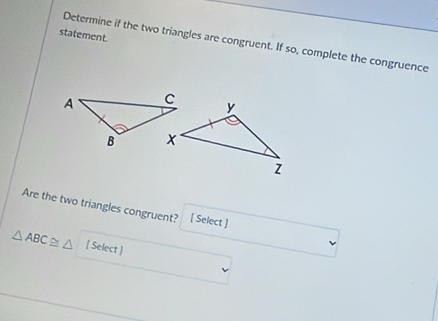 statement. 
Determine if the two triangles are congruent. If so, complete the congruence 
Are the two triangles congruent? [ Select ]
△ ABC≌ △ [ Select ]