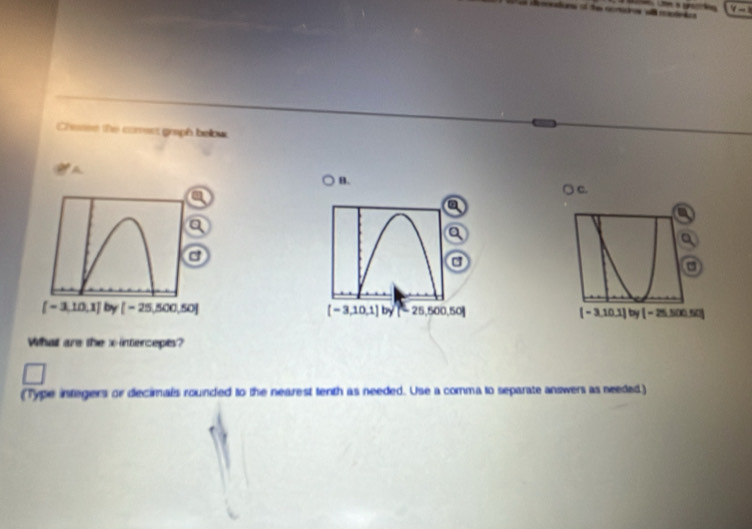 Y- 
remntions of the cemadnes wi roapdnics 
Chasse the comect graph below
A
B.
○ c.
a
a
a
[-3,10,1] by [-25,500,50] [-3,10,1] by 25,500,50] [-3,10.1] by [-25,500, 
What are the x-intercepts?
(Type integers or decimals rounded to the nearest tenth as needed. Use a comma to separate answers as needed)