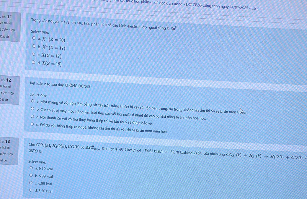 Il kết thuc học phần- Hoá học đại cương - DC1CB26-Công trình ngày 14/01/2025 - Ca 4
u hỏi 11
ưa trả lời Trong các nguyên tử và ion sau, tiểu phân nào có cấu hình electron lớp ngoài cùng là 3p^6
1 điểm 1,00 Select one:
Đặt cờ a, X^+(Z=20)
b. X-(Z=17)
C. X(Z=17)
d. X(Z=19)
hỏi 12 Kết luận nào sau đây KHÔNG ĐÚNG?
Va trả lời
điểm 1,00 Select one:
Đặt cờ a. Một miếng vỏ đồ hộp làm bằng sắt tây (sắt tráng thiếc) bị xây sát tận bên trong, để trong không khí ẩm thì Sn sẽ bị ăn mòn trước.
b. Các thiết bị máy móc bằng kim loại tiếp xúc với hơi nước ở nhiệt độ cao có khả năng bị ăn mòn hoá học.
c. Nối thanh Zn với vỏ tàu thuỷ bằng thép thì vỏ tàu thuỷ sẽ được bảo vệ.
d. Để đồ vật bằng thép ra ngoài không khí ẩm thì đồ vật đó sẽ bị ăn mòn điện hoá.
hỏi 13 Cho
a trả lời CO_2(k),H_2O(k),CO(k) có △ G_(298,m)^0 lần lượt là -93,4 kcal/mol, - 54,63 kcal/mol, -32,78 kcal/mol △ G^0 của phản ứng CO_2(k)+H_2(k)to H_2O(l)+CO(l)
25°C là:
điểm 1,00
。
vặt cờ Select one:
a. 6,50 kcal
b. 5,99 kcal
c. 6,99 kcal
d. 5,50 kcal