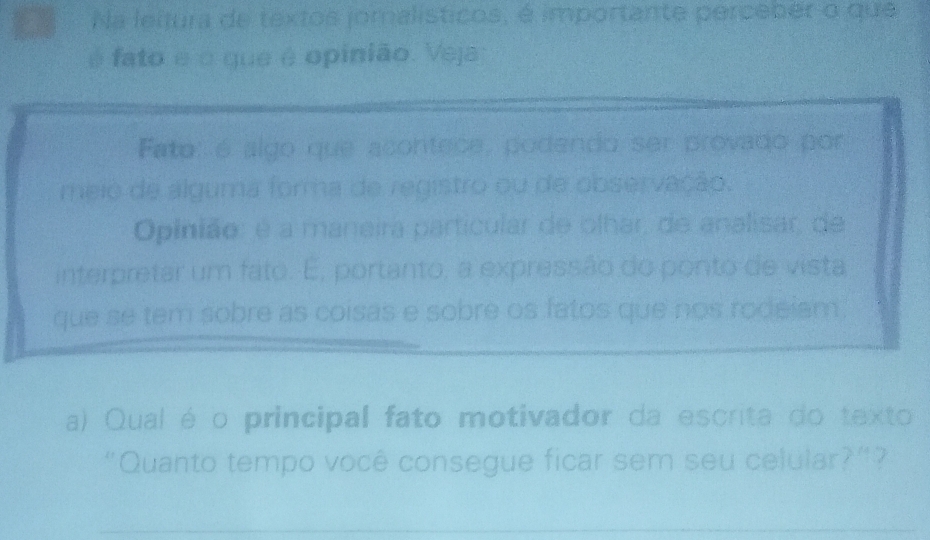 Na leitura de textos jornalísticos, é importante perceber o que 
é fato é o que é opinião. Veja 
Fato: é algo que acontece, podendo ser provado por 
meio de alguma forma de registro ou de observação. 
Opinião: é a maneira particular de olhar, de analisar, de 
interpretar um fato. É, portanto, a expressão do ponto de vista 
que se tem sobre as coisas e sobre os fatos que nos rodeiam. 
a) Qual é o principal fato motivador da escrita do texto 
"Quanto tempo você consegue ficar sem seu celular?”? 
_