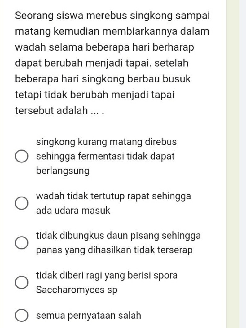 Seorang siswa merebus singkong sampai
matang kemudian membiarkannya dalam
wadah selama beberapa hari berharap
dapat berubah menjadi tapai. setelah
beberapa hari singkong berbau busuk
tetapi tidak berubah menjadi tapai
tersebut adalah ... .
singkong kurang matang direbus
sehingga fermentasi tidak dapat
berlangsung
wadah tidak tertutup rapat sehingga
ada udara masuk
tidak dibungkus daun pisang sehingga
panas yang dihasilkan tidak terserap
tidak diberi ragi yang berisi spora
Saccharomyces sp
semua pernyataan salah