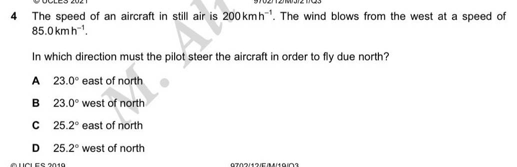 The speed of an aircraft in still air is 200kmh^(-1). The wind blows from the west at a speed of
85.0kmh^(-1). 
In which direction must the pilot steer the aircraft in order to fly due north?
A 23.0° east of north
B 23.0° west of north
C 25.2° east of north
D 25.2° west of north
À ucL eS 2019 9702/12/E/M/19/0？