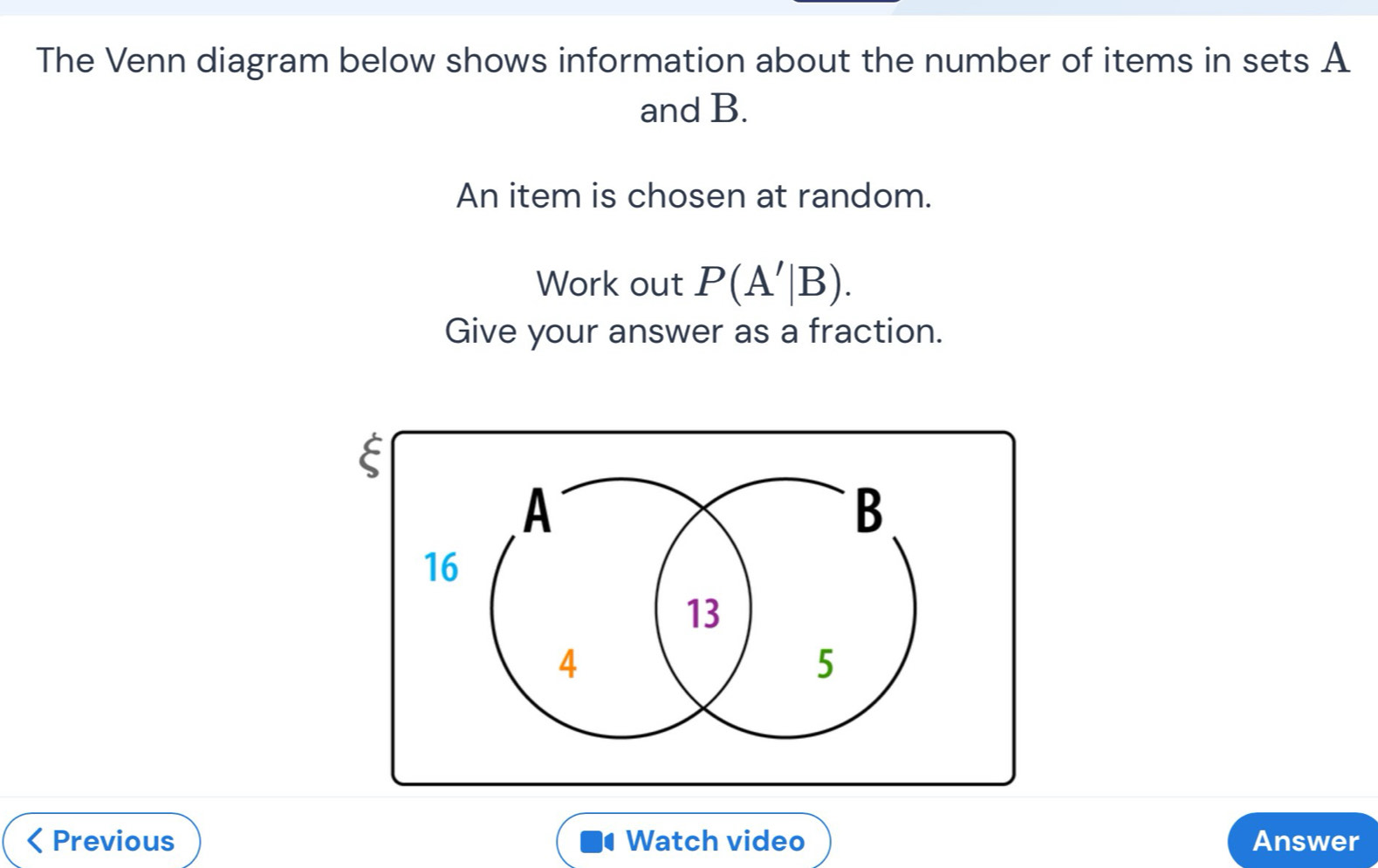 The Venn diagram below shows information about the number of items in sets A
and B. 
An item is chosen at random. 
Work out P(A'|B). 
Give your answer as a fraction. 
Previous Watch video Answer