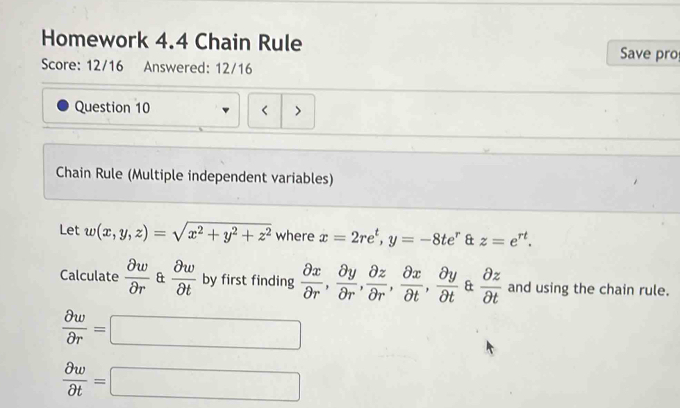 Homework 4.4 Chain Rule 
Save pro 
Score: 12/16 Answered: 12/16 
Question 10 < > 
Chain Rule (Multiple independent variables) 
Let w(x,y,z)=sqrt(x^2+y^2+z^2) where x=2re^t, y=-8te^r & z=e^(rt). 
Calculate  partial w/partial r  &  partial w/partial t  by first finding  partial x/partial r ,  partial y/partial r ,  partial z/partial r ,  partial x/partial t ,  partial y/partial t  &  partial z/partial t  and using the chain rule.
 partial w/partial r =□
 partial w/partial t =□