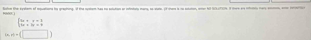 Solve the system of equations by graphing. If the system has no solution or infinitely many, so state. (If there is no solution, enter NO SOLUTION. If there are infinitely many salution, enter INFNTEL)
MANY. )
beginarrayl 5x+y=3 5x+3y=9endarray.
(x,y)=(□ )