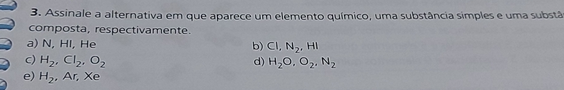 Assinale a alternativa em que aparece um elemento químico, uma substância simples e uma substã
composta, respectivamente.
a) N, HI, He b) CI, N_2, HI
c) H_2, Cl_2, O_2 d) H_2O, O_2, N_2
e) H_2 , Ar, Xe