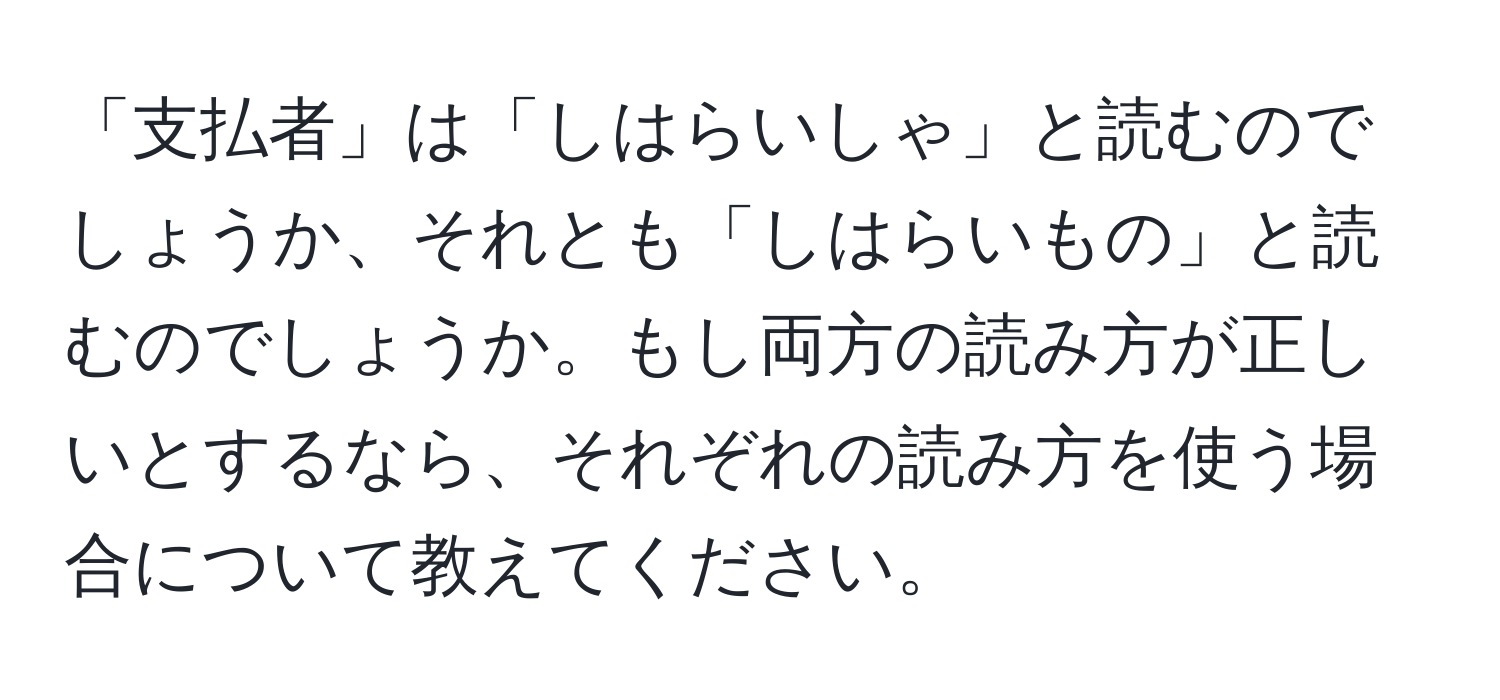 「支払者」は「しはらいしゃ」と読むのでしょうか、それとも「しはらいもの」と読むのでしょうか。もし両方の読み方が正しいとするなら、それぞれの読み方を使う場合について教えてください。