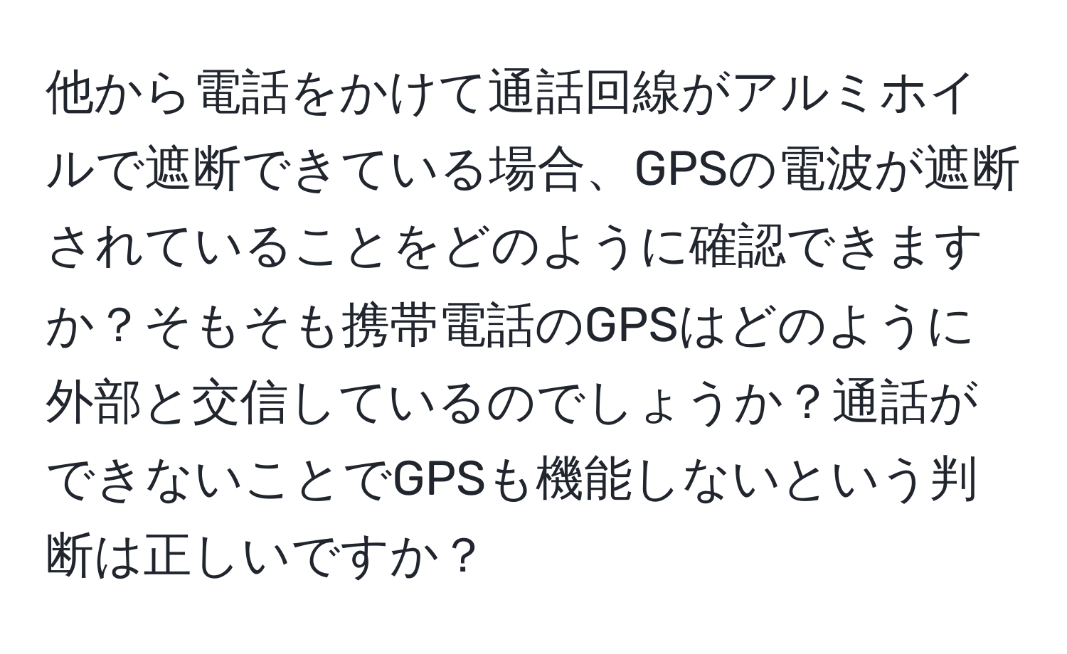 他から電話をかけて通話回線がアルミホイルで遮断できている場合、GPSの電波が遮断されていることをどのように確認できますか？そもそも携帯電話のGPSはどのように外部と交信しているのでしょうか？通話ができないことでGPSも機能しないという判断は正しいですか？