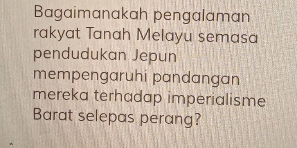 Bagaimanakah pengalaman 
rakyat Tanah Melayu semasa 
pendudukan Jepun 
mempengaruhi pandangan 
mereka terhadap imperialisme 
Barat selepas perang?