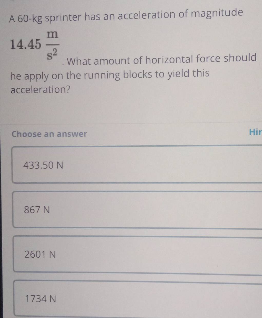 A 60-kg sprinter has an acceleration of magnitude
14.45 m/s^2 . What amount of horizontal force should
he apply on the running blocks to yield this
acceleration?
Choose an answer Hir
433.50 N
867 N
2601 N
1734 N