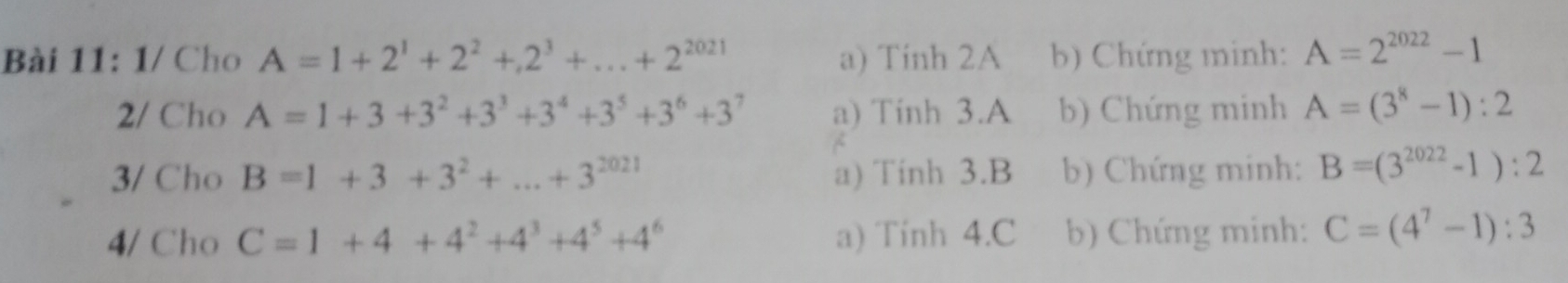 1/ Cho A=1+2^1+2^2+2^3+...+2^(2021) a) Tinh 2A b) Chứng minh: A=2^(2022)-1
2/ Cho A=1+3+3^2+3^3+3^4+3^5+3^6+3^7 a) Tinh 3.A b) Chứng minh A=(3^8-1):2
3/ Cho B=1+3+3^2+...+3^(2021) a) Tinh 3.B b) Chứng minh: B=(3^(2022)-1):2
4/ Cho C=1+4+4^2+4^3+4^5+4^6 a) Tinh 4.C b) Chứng minh: C=(4^7-1):3