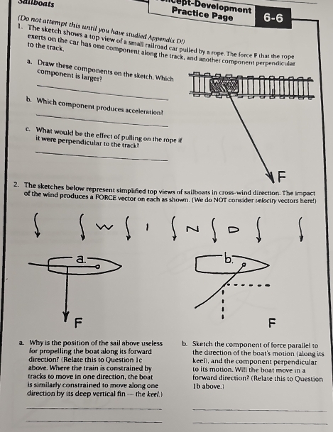 Sallboats 6-6 
ept-Development Practice Page 
(Do not attempt this until you have studied Appendix D!) 
1. The sketch shows a top view of a small rallroad car pulled by a rope. The force F that the rope 
to the track. exerts on the car has one component along the track, and another component perpendicular 
_ 
a. Draw these components on the sketch. Which 
component is larger? 
_ 
b. Which component produces acceleration? 
c. What would be the effect of pulling on the rope i 
_ 
it were perpendicular to the track? 
2. The sketches below represent simplified top views of sailboats in cross-wind direction. The impact 
of the wind produces a FORCE vector on each as shown. (We do NOT consider velociry vectors here!) 
∫ ~ ∫ · ∫~ ∫ ~ ∫ 
b 
P 
F 
a. Why is the position of the sail above useless b. Sketch the component of force parallel to 
for propelling the boat along its forward the direction of the boat's motion (along its 
direction? (Relate this to Question 1c keel), and the component perpendicular 
above. Where the train is constrained by to its motion. Will the boat move in a 
tracks to move in one direction, the boat forward direction? (Relate this to Question 
is similarly constrained to move along one Ib above. 
direction by its deep vertical fin — the keel. 
_ 
_ 
_ 
_