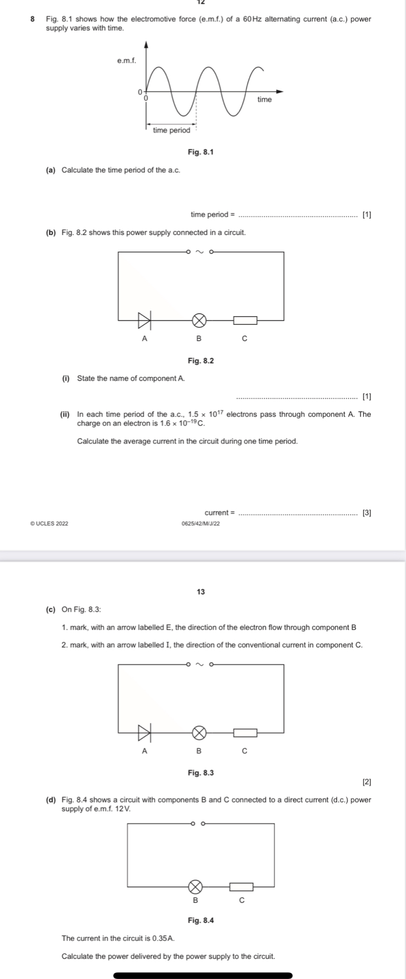 Fig. 8.1 shows how the electromotive force (e. m.f.) of a 60Hz alternating current (a. c.) power 
supply varies with time. 
Fig. 8.1 
time period = [1] 
(b) Fig. 8.2 shows this power supply connected in a circuit. 
(i) State the name of component A. 
_[1] 
(ii) In each time period of the a. c., 1.5* 10^(17) electrons pass through component A. The 
charge on an electron is 1.6* 10^(-19)C
Calculate the average current in the circuit during one time period. 
_[3] 
© UCLES 2022 0625/42/M/J/22 
13 
(c) On Fig. 8.3: 
1. mark, with an arrow labelled E, the direction of the electron flow through component B
B C 
Fig. 8.3 
[2] 
(d) Fig. 8.4 shows a circuit with components B and C connected to a direct current (d.c.) power 
supply of e. m. f. 12V. 
Fig. 8.4 
The current in the circuit is 0.35A. 
Calculate the power delivered by the power supply to the circuit.