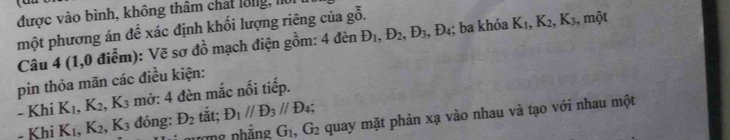 được vào bình, không thâm chát l8ng, l 
một phương án đề xác định khối lượng riêng của gỗ. 
Câu 4 (1,0 điểm): Vẽ sơ đồ mạch điện gồm: 4denD_1, D_2, D_3, D_4; ba khóa K_1, K_2, K_3 , một 
pin thỏa mãn các điều kiện: 
- Khi K_1, K_2, K_3 mở: 4 đèn mắc nối tiếp. 
ợng phẳng G_1, G_2 quay mặt phản xạ vào nhau và tạo với nhau một 
- Khi K_1, K_2, K_3 đóng: D_2 tắt; D_1parallel D_3parallel D_4;