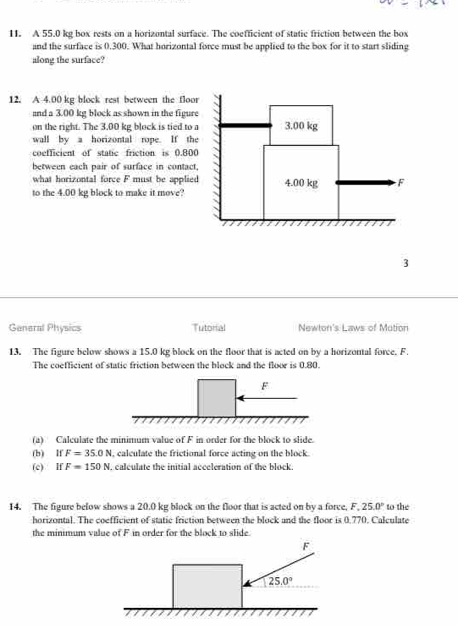 A 55.0 kg box rests on a horizontal surface. The coefficient of static friction between the box
and the surface is 0.300. What horizontal force must be applied to the box for it to start sliding
along the surface?
12. A 4.00 kg block rest between the floo
and a 3.00 kg block as shown in the figure
on the right. The 3,00 kg block is tied to 
wall by a horizontal rope. If the
coefficient of static friction is 0.800
between each pair of surface in contact
what horizontal force F must be applied
to the 4.00 kg block to make it move?
3
General Physics Tutorial Newton's Laws of Motion
13. The figure below shows a 15.0 kg block on the floor that is acted on by a horizontal force. F
The coefficient of static friction between the block and the floor is 0.80.
(a) Calculate the minimum value of F in order for the block to slide.
(b) If F=35.0N , calculate the frictional force acting on the block.
(c) If F=150N. calculate the initial acceleration of the block.
14. The figure below shows a 20.0 kg block on the floor that is acted on by a force, F,25.0° to the
horizontal. The coefficient of static friction between the block and the floor is 0.770. Calculate
the minimum value of F in order for the block to slide.