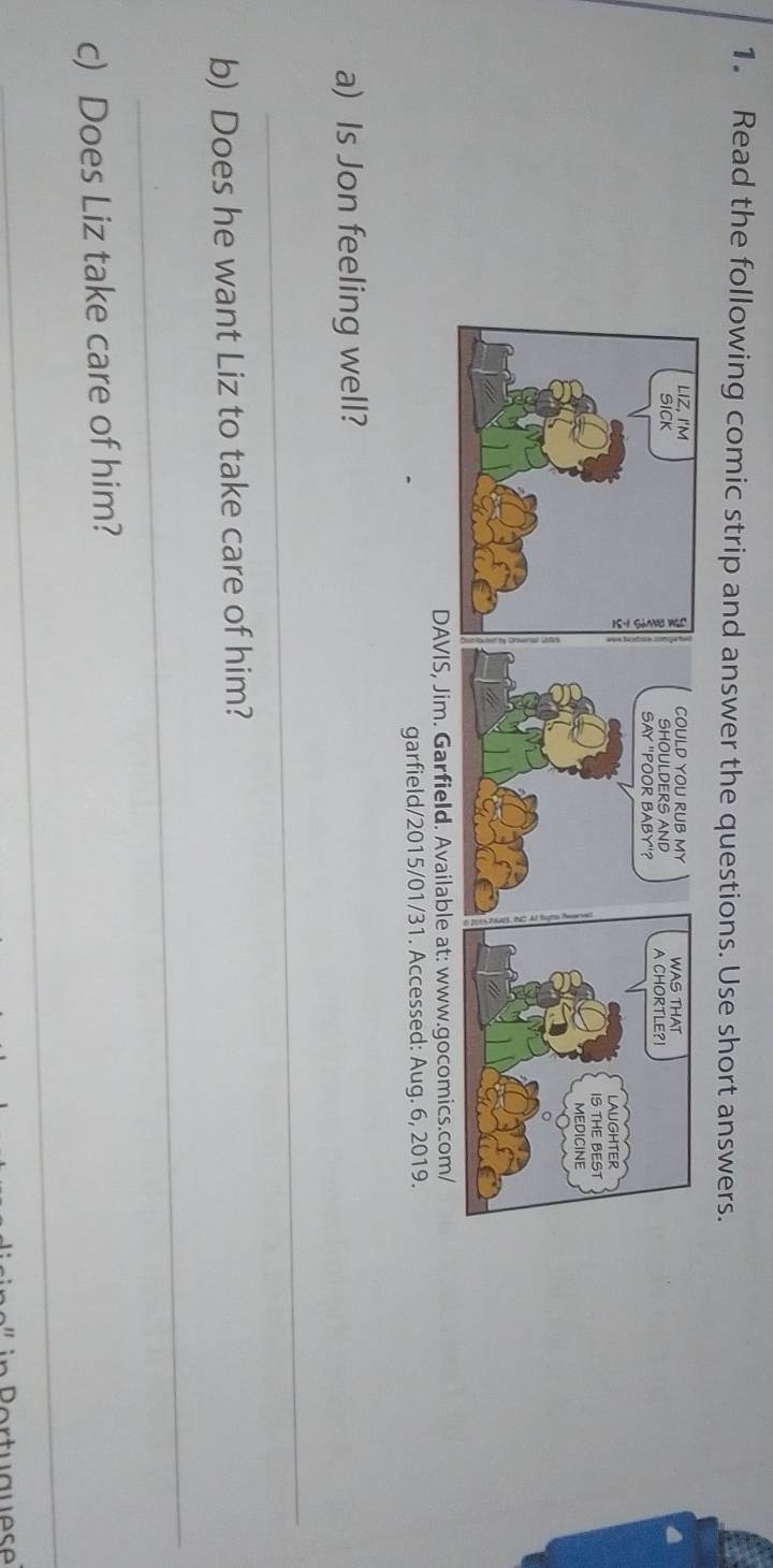 Read the following comic strip and answer the questions. Use short answers. 
COULD YOU RUB MY WAS THAT 
SHOULDERS AND A CHORTLE?! 
SAY 'POOR BABY''? 
LAUGHTER 
IS THE BEST 
MEDICINE 
DAVIS, Jim. Garfield. Available at: www.gocomics.com/ 
garfield/2015/01/31. Accessed: Aug. 6, 2019. 
a) Is Jon feeling well? 
_ 
b) Does he want Liz to take care of him? 
_ 
_ 
c) Does Liz take care of him?