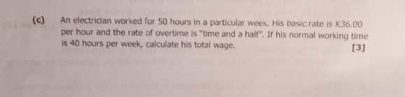 An electrician worked for 50 hours in a particular week. His basic rate is K36.00
per hour and the rate of overtime is “time and a half”. If his normal working time 
is 40 hours per week, calculate his total wage. [3]