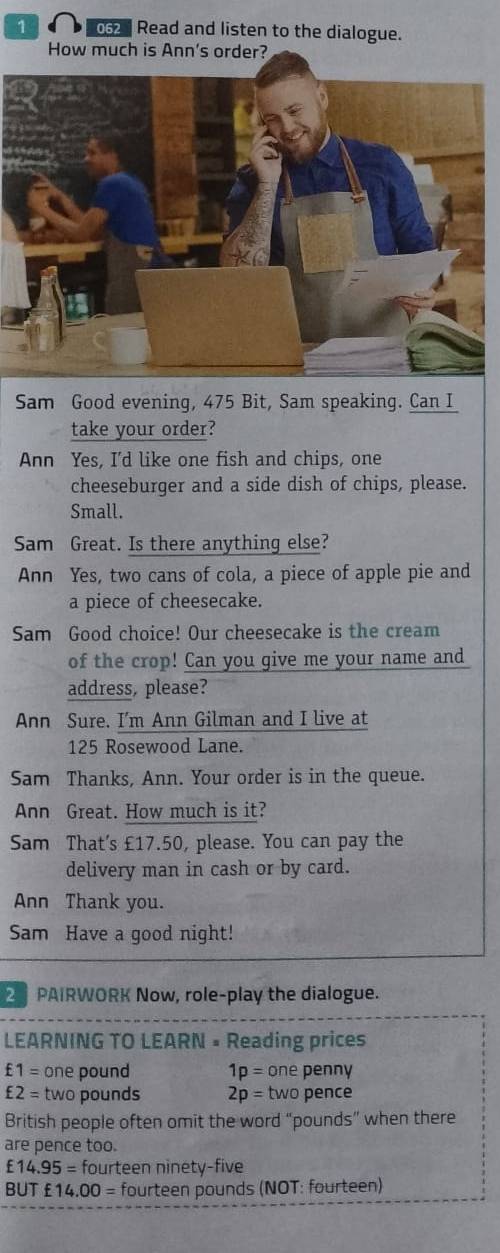 1 062 Read and listen to the dialogue. 
How much is Ann's order? 
Sam Good evening, 475 Bit, Sam speaking. Can I 
take your order? 
Ann Yes, I'd like one fish and chips, one 
cheeseburger and a side dish of chips, please. 
Small. 
Sam Great. Is there anything else? 
Ann Yes, two cans of cola, a piece of apple pie and 
a piece of cheesecake. 
Sam Good choice! Our cheesecake is the cream 
of the crop! Can you give me your name and 
address, please? 
Ann Sure. I'm Ann Gilman and I live at
125 Rosewood Lane. 
Sam Thanks, Ann. Your order is in the queue. 
Ann Great. How much is it? 
Sam That's £17.50, please. You can pay the 
delivery man in cash or by card. 
Ann Thank you. 
Sam Have a good night! 
2 PAIRWORK Now, role-play the dialogue. 
LEARNING TO LEARN = Reading prices
£1= one pound 1p= one penny
£2= two pounds 2p= two pence 
British people often omit the word “ pounds ” when there 
are pence too.
£14.95= fourteen ninety-five 
BUT £14.00= fourteen pounds (NOT: fourteen)