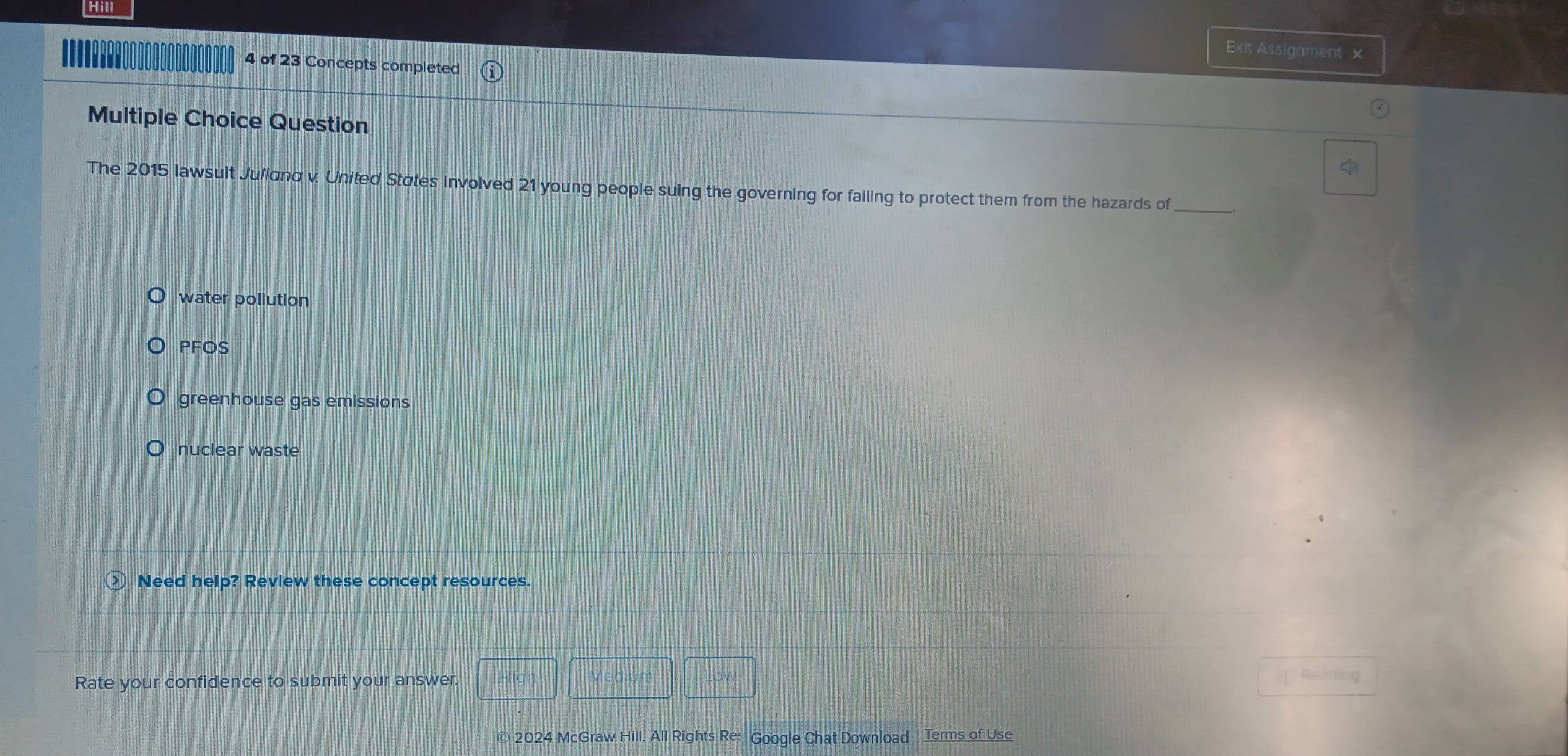 Hill
Exit Assigament x
4 of 23 Concepts completed
Multiple Choice Question
c
The 2015 lawsuit Juliand v. United States involved 21 young people suing the governing for failing to protect them from the hazards of_
water pollution
PFOS
greenhouse gas emissions
nuclear waste
○ Need help? Revlew these concept resources.
Rate your confidence to submit your answer. High Medium
© 2024 McGraw Hill. All Rights Re: Google Chat Download Terms of Use