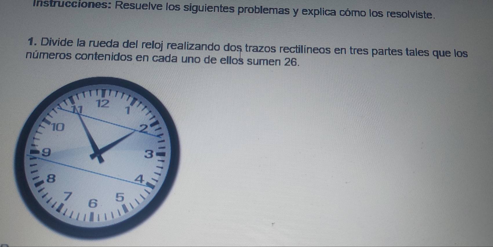 Instrucciones: Resuelve los siguientes problemas y explica cómo los resolviste. 
1. Divide la rueda del reloj realizando dos trazos rectilíneos en tres partes tales que los 
números contenidos en cada uno de ellos sumen 26.