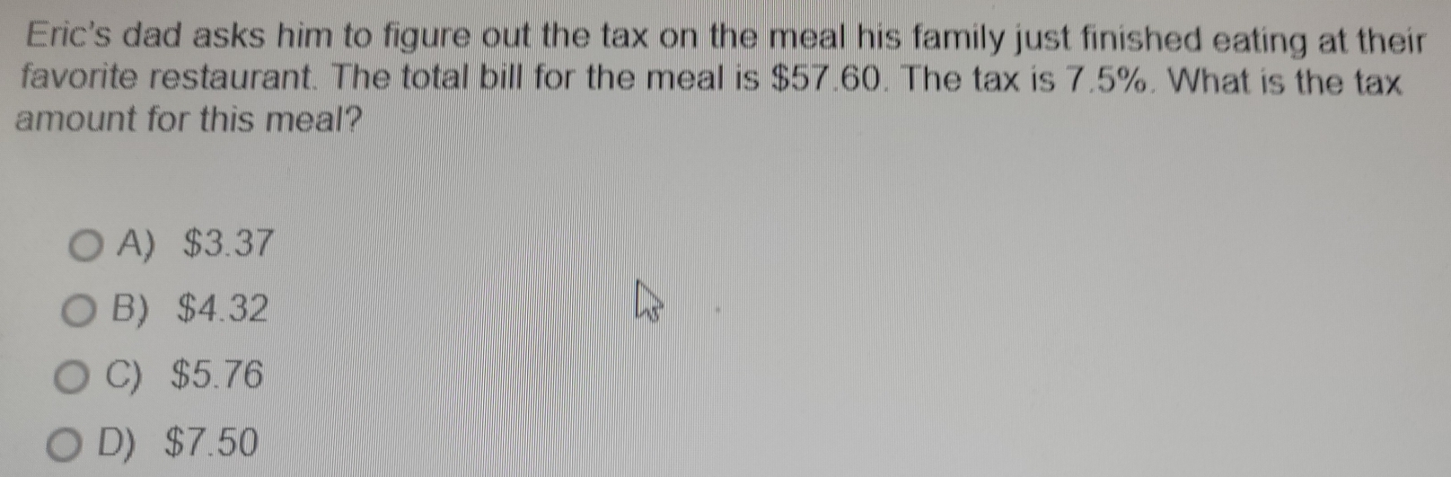 Eric's dad asks him to figure out the tax on the meal his family just finished eating at their
favorite restaurant. The total bill for the meal is $57.60. The tax is 7.5%. What is the tax
amount for this meal?
A) $3.37
B) $4.32
C) $5.76
D) $7.50