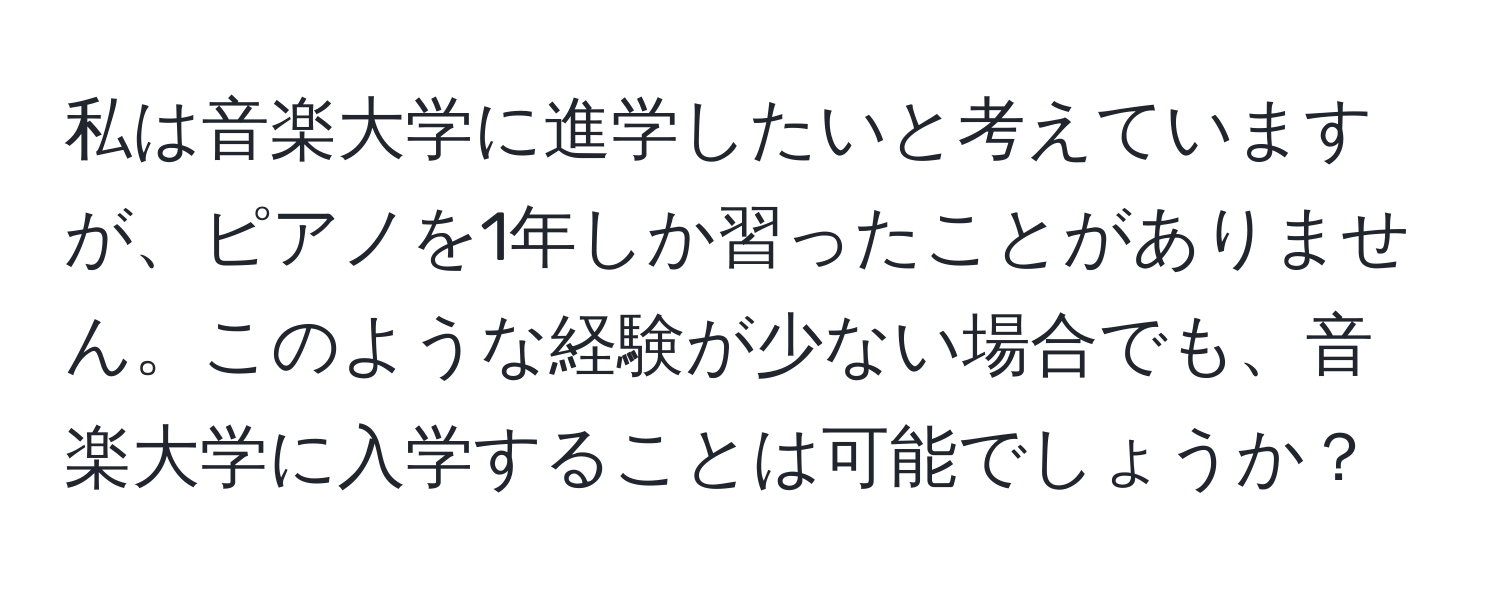 私は音楽大学に進学したいと考えていますが、ピアノを1年しか習ったことがありません。このような経験が少ない場合でも、音楽大学に入学することは可能でしょうか？