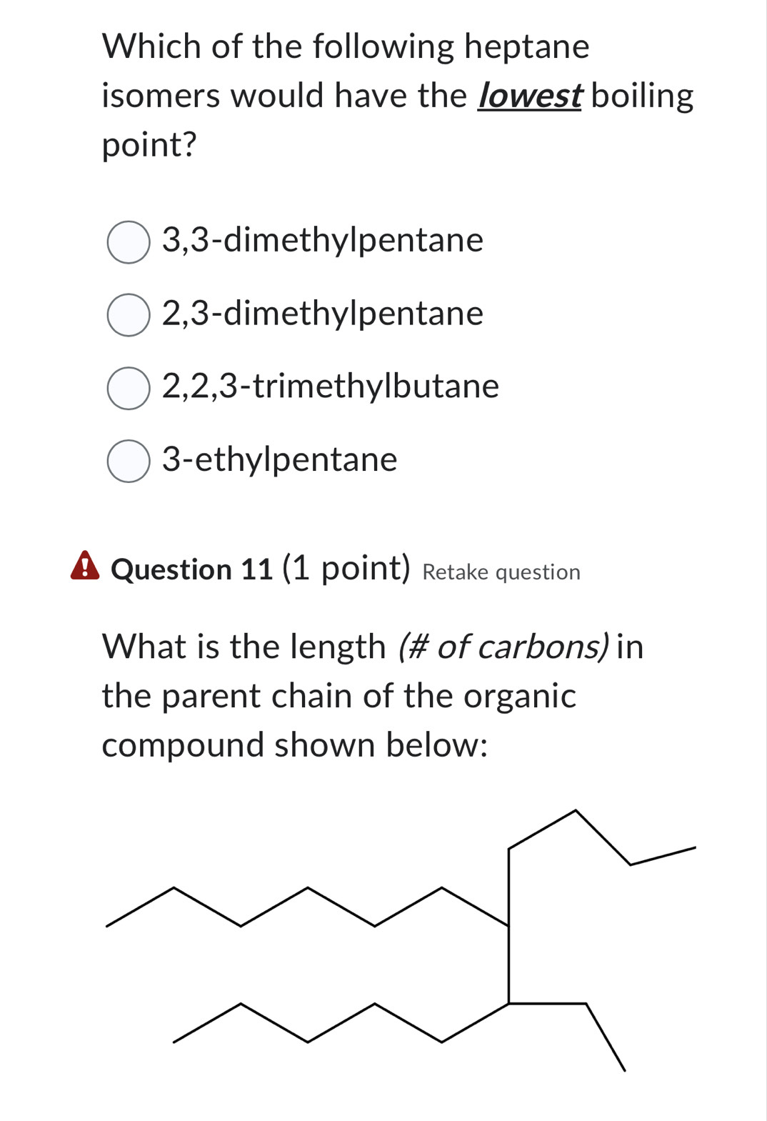 Which of the following heptane
isomers would have the Jowest boiling
point?
3, 3 -dimethylpentane
2, 3 -dimethylpentane
2, 2, 3 -trimethylbutane
3 -ethylpentane
Question 11 (1 point) Retake question
What is the length (# of carbons) in
the parent chain of the organic
compound shown below: