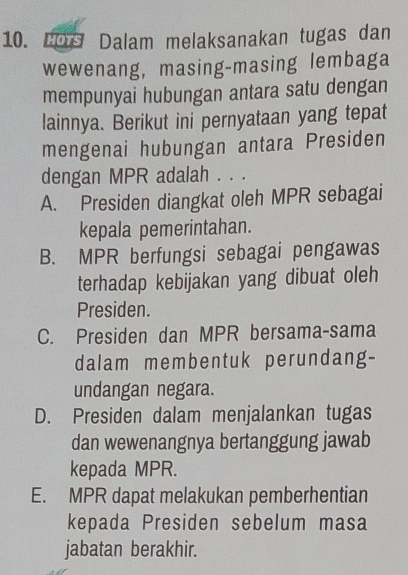 LDs Dalam melaksanakan tugas dan
wewenang, masing-masing lembaga
mempunyai hubungan antara satu dengan
lainnya. Berikut ini pernyataan yang tepat
mengenai hubungan antara Presiden
dengan MPR adalah . . .
A. Presiden diangkat oleh MPR sebagai
kepala pemerintahan.
B. MPR berfungsi sebagai pengawas
terhadap kebijakan yang dibuat oleh
Presiden.
C. Presiden dan MPR bersama-sama
dalam membentuk perundang-
undangan negara.
D. Presiden dalam menjalankan tugas
dan wewenangnya bertanggung jawab
kepada MPR.
E. MPR dapat melakukan pemberhentian
kepada Presiden sebelum masa
jabatan berakhir.